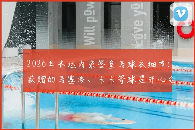 2026年齐达内亲签皇马球衣细节：获赠的马塞洛、卡卡等球星开心合影，附传奇签名纪念品价值分析