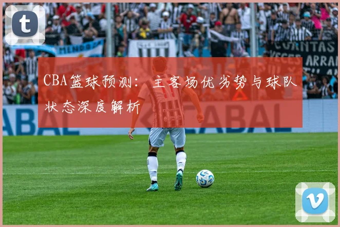 CBA篮球预测：主客场优劣势与球队状态深度解析