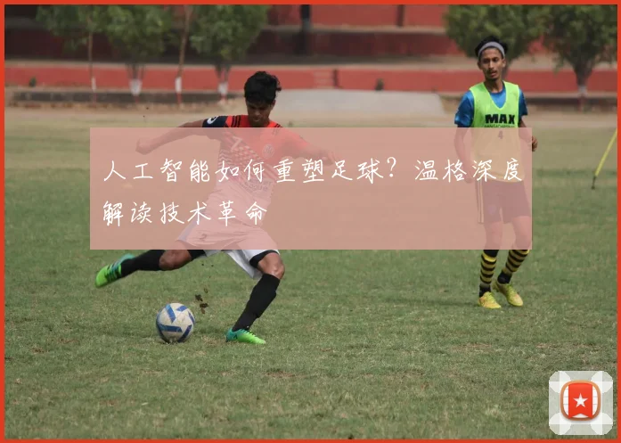 人工智能如何重塑足球？温格深度解读技术革命