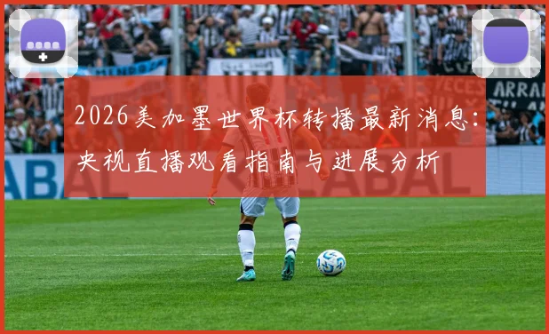 2026美加墨世界杯转播最新消息：央视直播观看指南与进展分析