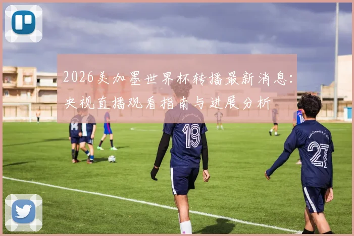 2026美加墨世界杯转播最新消息：央视直播观看指南与进展分析