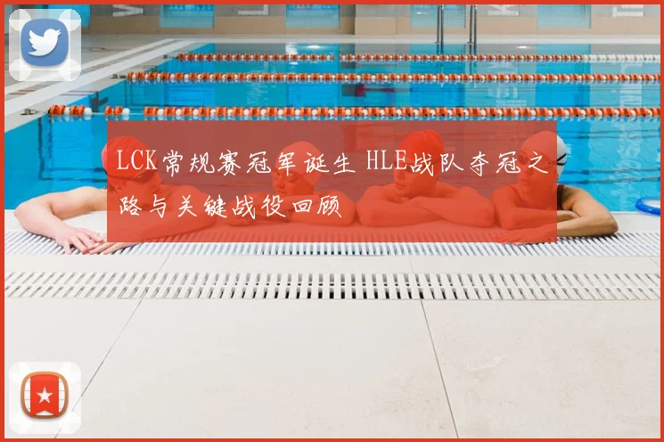 LCK常规赛冠军诞生 HLE战队夺冠之路与关键战役回顾