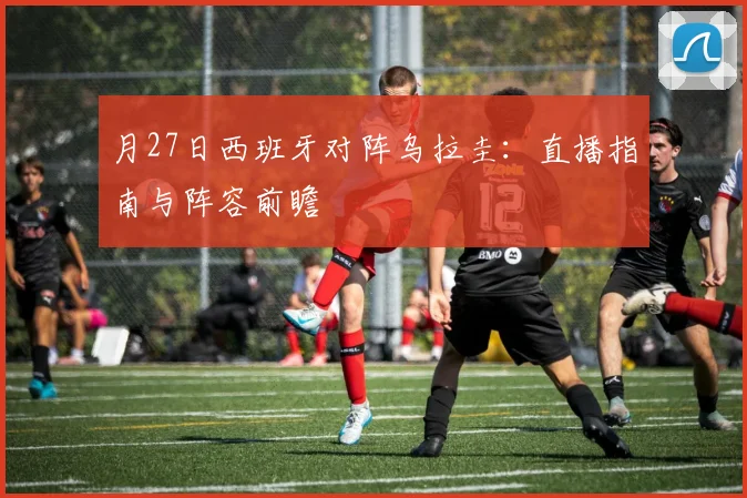 月27日西班牙对阵乌拉圭：直播指南与阵容前瞻