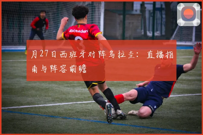 月27日西班牙对阵乌拉圭：直播指南与阵容前瞻