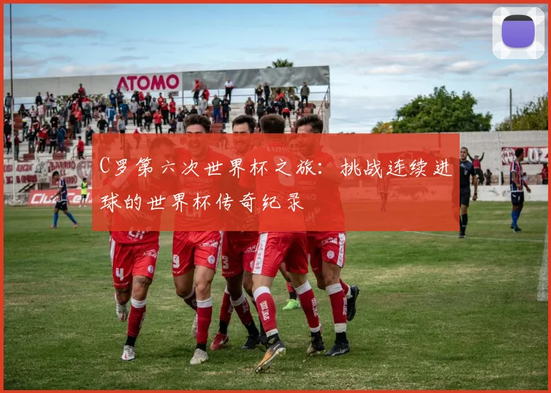 C罗第六次世界杯之旅:挑战连续进球的世界杯传奇纪录