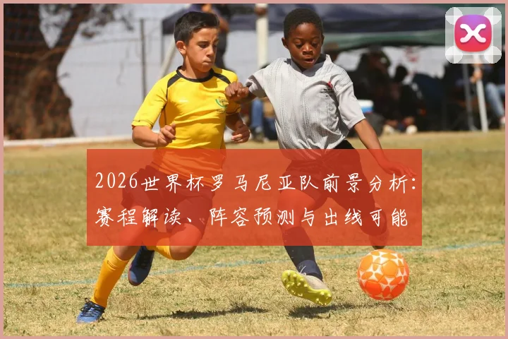 2026世界杯罗马尼亚队前景分析：赛程解读、阵容预测与出线可能