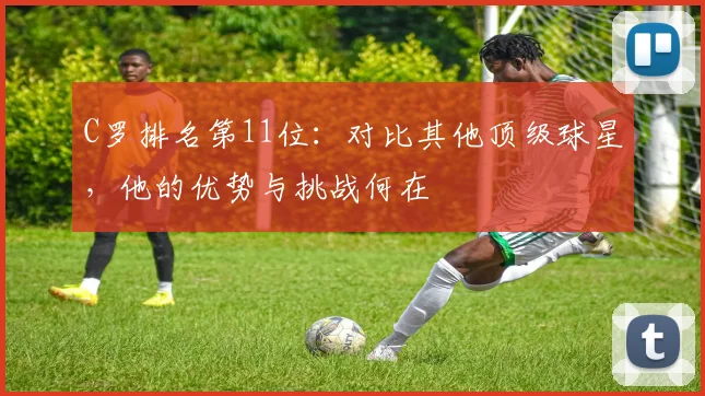 C罗排名第11位：对比其他顶级球星，他的优势与挑战何在