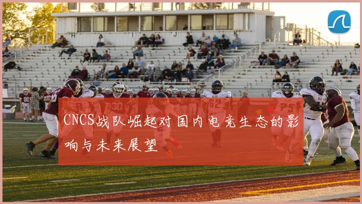 CNCS战队崛起对国内电竞生态的影响与未来展望