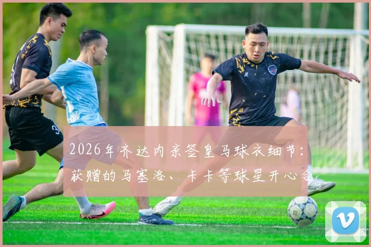 2026年齐达内亲签皇马球衣细节：获赠的马塞洛、卡卡等球星开心合影，附传奇签名纪念品价值分析