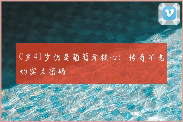 C罗41岁仍是葡萄牙核心：传奇不老的实力密码